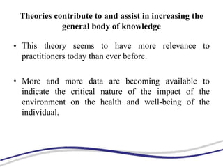 Theories contribute to and assist in increasing the
general body of knowledge
• This theory seems to have more relevance to
practitioners today than ever before.
• More and more data are becoming available to
indicate the critical nature of the impact of the
environment on the health and well-being of the
individual.
 
