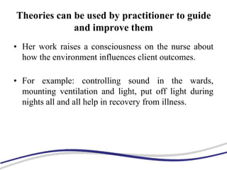 Theories can be used by practitioner to guide
and improve them
• Her work raises a consciousness on the nurse about
how the environment influences client outcomes.
• For example: controlling sound in the wards,
mounting ventilation and light, put off light during
nights all and all help in recovery from illness.
 
