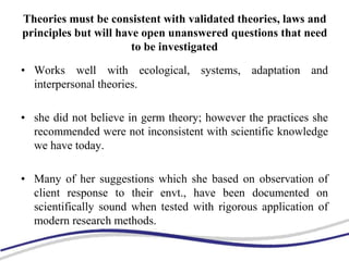Theories must be consistent with validated theories, laws and
principles but will have open unanswered questions that need
to be investigated
• Works well with ecological, systems, adaptation and
interpersonal theories.
• she did not believe in germ theory; however the practices she
recommended were not inconsistent with scientific knowledge
we have today.
• Many of her suggestions which she based on observation of
client response to their envt., have been documented on
scientifically sound when tested with rigorous application of
modern research methods.
 