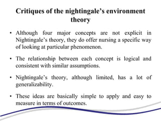 Critiques of the nightingale’s environment
theory
• Although four major concepts are not explicit in
Nightingale’s theory, they do offer nursing a specific way
of looking at particular phenomenon.
• The relationship between each concept is logical and
consistent with similar assumptions.
• Nightingale’s theory, although limited, has a lot of
generalizability.
• These ideas are basically simple to apply and easy to
measure in terms of outcomes.
 