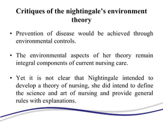 Critiques of the nightingale’s environment
theory
• Prevention of disease would be achieved through
environmental controls.
• The environmental aspects of her theory remain
integral components of current nursing care.
• Yet it is not clear that Nightingale intended to
develop a theory of nursing, she did intend to define
the science and art of nursing and provide general
rules with explanations.
 