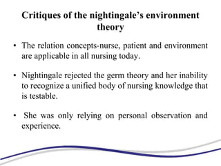 Critiques of the nightingale’s environment
theory
• The relation concepts-nurse, patient and environment
are applicable in all nursing today.
• Nightingale rejected the germ theory and her inability
to recognize a unified body of nursing knowledge that
is testable.
• She was only relying on personal observation and
experience.
 