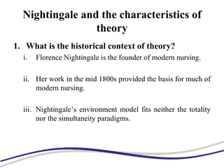 Nightingale and the characteristics of
theory
1. What is the historical context of theory?
i. Florence Nightingale is the founder of modern nursing.
ii. Her work in the mid 1800s provided the basis for much of
modern nursing.
iii. Nightingale’s environment model fits neither the totality
nor the simultaneity paradigms.
 