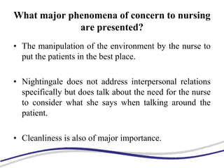 What major phenomena of concern to nursing
are presented?
• The manipulation of the environment by the nurse to
put the patients in the best place.
• Nightingale does not address interpersonal relations
specifically but does talk about the need for the nurse
to consider what she says when talking around the
patient.
• Cleanliness is also of major importance.
 