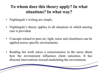To whom does this theory apply? In what
situations? In what way?
• Nightingale’s writing are simple.
• Nightingale’s theory applies in all situations in which nursing
care is provided.
• Concepts related to pure air, light, noise and cleanliness can be
applied across specific environments.
• Reading her work raises a consciousness in the nurse about
how the environment influences client outcomes. It has
directed interventions toward modulating the environment.
 