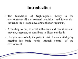 Introduction
• The foundation of Nightingale’s theory is the
environment- all the external conditions and forces that
influence the life and development of an organism.
• According to her, external influences and conditions can
prevent, suppress, or contribute to disease or death.
• Her goal was to help the patient retain his own vitality by
meeting his basic needs through control of the
environment.
 