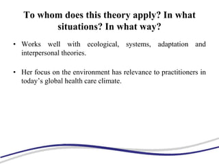 To whom does this theory apply? In what
situations? In what way?
• Works well with ecological, systems, adaptation and
interpersonal theories.
• Her focus on the environment has relevance to practitioners in
today’s global health care climate.
 