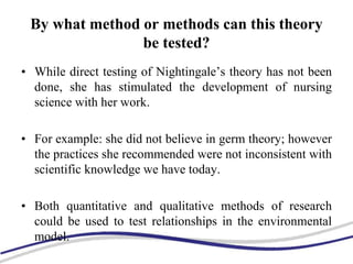 By what method or methods can this theory
be tested?
• While direct testing of Nightingale’s theory has not been
done, she has stimulated the development of nursing
science with her work.
• For example: she did not believe in germ theory; however
the practices she recommended were not inconsistent with
scientific knowledge we have today.
• Both quantitative and qualitative methods of research
could be used to test relationships in the environmental
model.
 