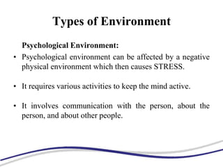 Types of Environment
Psychological Environment:
• Psychological environment can be affected by a negative
physical environment which then causes STRESS.
• It requires various activities to keep the mind active.
• It involves communication with the person, about the
person, and about other people.
 