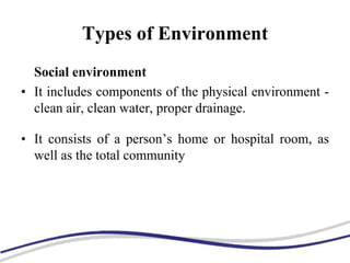 Types of Environment
Social environment
• It includes components of the physical environment -
clean air, clean water, proper drainage.
• It consists of a person’s home or hospital room, as
well as the total community
 