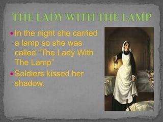  In the night she carried
a lamp so she was
called “The Lady With
The Lamp”
 Soldiers kissed her
shadow.
 
