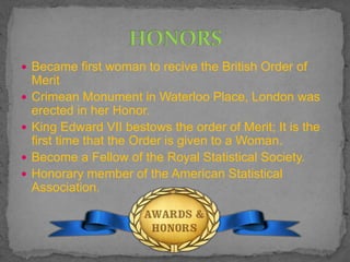 Became first woman to recive the British Order of
Merit
 Crimean Monument in Waterloo Place, London was
erected in her Honor.
 King Edward VII bestows the order of Merit; It is the
first time that the Order is given to a Woman.
 Become a Fellow of the Royal Statistical Society.
 Honorary member of the American Statistical
Association.
 