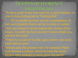  “To be a good nurse one must be a good woman, or
one is truly nothing but a “Tinkling Bell”
 “…. Till a married woman can be a possession of
her own property there can be no love or justice.”
 “You can arrest in some degree the course of the
knave, but with the fool you don’t know where you
will find him next”
 “There is no part of my life, upon which I can look
back without pain”
 “Moses was the greater man; for whereas Plato
only formed a school, which formed the world,
Moses went straight to work upon the world”
 