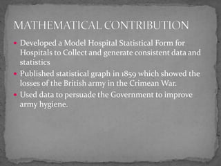  Developed a Model Hospital Statistical Form for
Hospitals to Collect and generate consistent data and
statistics
 Published statistical graph in 1859 which showed the
losses of the British army in the Crimean War.
 Used data to persuade the Government to improve
army hygiene.
 