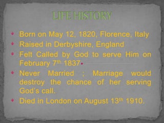 ᵠ Born on May 12, 1820, Florence, Italy
ᵠ Raised in Derbyshire, England
ᵠ Felt Called by God to serve Him on
February 7th 1837
ᵠ Never Married ; Marriage would
destroy the chance of her serving
God’s call.
ᵠ Died in London on August 13th 1910.
 