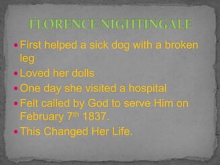  First helped a sick dog with a broken
leg
 Loved her dolls
 One day she visited a hospital
 Felt called by God to serve Him on
February 7th 1837.
 This Changed Her Life.
 