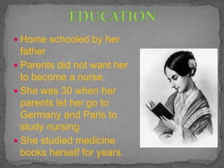  Home schooled by her
father
 Parents did not want her
to become a nurse.
 She was 30 when her
parents let her go to
Germany and Paris to
study nursing
 She studied medicine
books herself for years.
 