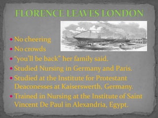  No cheering
 No crowds
 “you’ll be back” her family said.
 Studied Nursing in Germany and Paris.
 Studied at the Institute for Protestant
Deaconesses at Kaiserswerth, Germany.
 Trained in Nursing at the Institute of Saint
Vincent De Paul in Alexandria, Egypt.
 