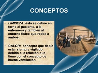 CONCEPTOS
• LIMPIEZA: ésta se define en
torno al paciente, a la
enfermera y también al
entorno físico que rodea a
ambos.
• CALOR: concepto que debía
estar siempre vigilado,
debido a la relación que
tiene con el concepto de
buena ventilación.
 