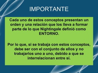 IMPORTANTE
Cada uno de estos conceptos presentan un
orden y una relación que los lleva a formar
parte de lo que Nightingale definió como
ENTORNO.
Por lo que, si se trabaja con estos conceptos,
debe ser con el conjunto de ellos y no
trabajarlos uno a uno, debido a que se
interrelacionan entre sí.
 
