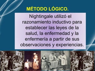MÉTODO LÓGICO.
Nightingale utilizó el
razonamiento inductivo para
establecer las leyes de la
salud, la enfermedad y la
enfermería a partir de sus
observaciones y experiencias.
 