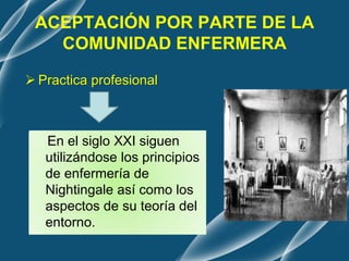 ACEPTACIÓN POR PARTE DE LA
COMUNIDAD ENFERMERA
 Practica profesional
En el siglo XXI siguen
utilizándose los principios
de enfermería de
Nightingale así como los
aspectos de su teoría del
entorno.
 