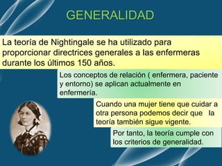 GENERALIDAD
La teoría de Nightingale se ha utilizado para
proporcionar directrices generales a las enfermeras
durante los últimos 150 años.
Los conceptos de relación ( enfermera, paciente
y entorno) se aplican actualmente en
enfermería.
Cuando una mujer tiene que cuidar a
otra persona podemos decir que la
teoría también sigue vigente.
Por tanto, la teoría cumple con
los criterios de generalidad.
 