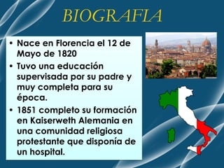 • Nace en Florencia el 12 de
Mayo de 1820
• Tuvo una educación
supervisada por su padre y
muy completa para su
época.
• 1851 completo su formación
en Kaiserweth Alemania en
una comunidad religiosa
protestante que disponía de
un hospital.
BIOGRAFIA
 