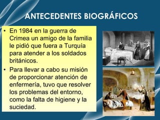 ANTECEDENTES BIOGRÁFICOS
• En 1984 en la guerra de
Crimea un amigo de la familia
le pidió que fuera a Turquía
para atender a los soldados
británicos.
• Para llevar a cabo su misión
de proporcionar atención de
enfermería, tuvo que resolver
los problemas del entorno,
como la falta de higiene y la
suciedad.
 