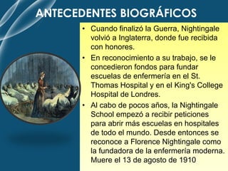 ANTECEDENTES BIOGRÁFICOS
• Cuando finalizó la Guerra, Nightingale
volvió a Inglaterra, donde fue recibida
con honores.
• En reconocimiento a su trabajo, se le
concedieron fondos para fundar
escuelas de enfermería en el St.
Thomas Hospital y en el King's College
Hospital de Londres.
• Al cabo de pocos años, la Nightingale
School empezó a recibir peticiones
para abrir más escuelas en hospitales
de todo el mundo. Desde entonces se
reconoce a Florence Nightingale como
la fundadora de la enfermería moderna.
Muere el 13 de agosto de 1910
 