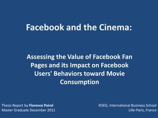 Facebook and the Cinema:

              Assessing the Value of Facebook Fan
               Pages and its Impact on Facebook
                Users' Behaviors toward Movie
                         Consumption


Thesis Report by Florence Poirel     IESEG, International Business School
Master Graduate December 2011                           Lille-Paris, France
 