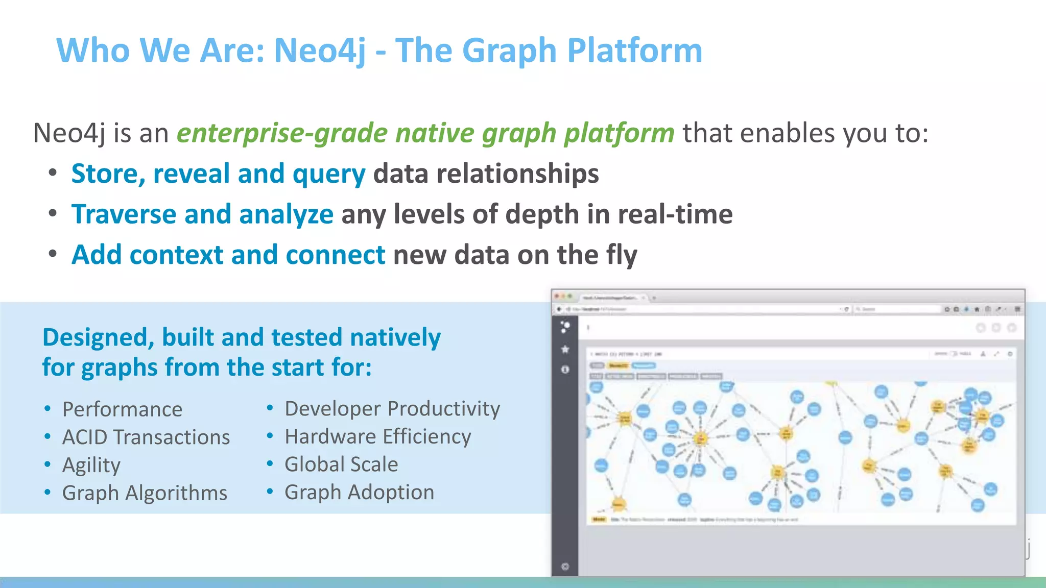 Who We Are: Neo4j - The Graph Platform
Neo4j is an enterprise-grade native graph platform that enables you to:
• Store, reveal and query data relationships
• Traverse and analyze any levels of depth in real-time
• Add context and connect new data on the fly
• Performance
• ACID Transactions
• Agility
• Graph Algorithms
Designed, built and tested natively
for graphs from the start for:
• Developer Productivity
• Hardware Efficiency
• Global Scale
• Graph Adoption
 