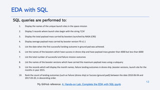 12
SQL queries are performed to:
1. Display the names of the unique launch sites in the space mission
2. Display 5 records where launch sites begin with the string 'CCA’
3. Display the total payload mass carried by boosters launched by NASA (CRS)
4. Display average payload mass carried by booster version F9 v1.1
5. List the date when the first successful landing outcome in ground pad was achieved.
6. List the names of the boosters which have success in drone ship and have payload mass greater than 4000 but less than 6000
7. List the total number of successful and failure mission outcomes
8. List the names of the booster versions which have carried the maximum payload mass using a subquery
9. List the records which will display the month names, failure landing outcomes in drone ship ,booster versions, launch site for the
months in year 2015.
10. Rank the count of landing outcomes (such as Failure (drone ship) or Success (ground pad)) between the date 2010-06-04 and
2017-03-20, in descending order.
EDA with SQL
My GitHub reference: 4. Hands-on Lab_Complete the EDA with SQL.ipynb
 