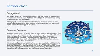 4
Introduction
Background
Our project is part of a big learning journey – the final course of the IBM Data
Science series. Think of us as the brainy folks at SpaceY, a new company aiming
to launch rockets just like SpaceX.
In this project, we will use the cool methodologies from data science to help
SpaceY make smart choices when it comes to sending rockets into space, and
maybe even outbid the big guys at SpaceX.
Business Problem
Here's the scoop: SpaceX is the big name in space because they figured out how
to send rockets up without breaking the bank. They say it costs about 62 million
dollars to launch their Falcon 9, which is way cheaper than what other
companies charge. They save a bunch by reusing the first part of the rocket.
Normally, that part alone could set you back over 15 million dollars, not even
counting the money spent developing it.
But sometimes, SpaceX has to let that first part go – maybe the satellite they're
carrying is super heavy, or they need to send it to a special place in space.
When that happens, it's bye-bye savings. So, we're on a mission to guess if that
rocket part is going to make it back safely or not. Getting this right could mean
big savings, and that's a number any shareholder would like to see.
 