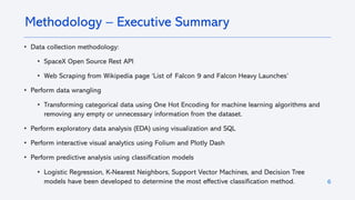 6
• Data collection methodology:
• SpaceX Open Source Rest API
• Web Scraping from Wikipedia page ‘List of Falcon 9 and Falcon Heavy Launches’
• Perform data wrangling
• Transforming categorical data using One Hot Encoding for machine learning algorithms and
removing any empty or unnecessary information from the dataset.
• Perform exploratory data analysis (EDA) using visualization and SQL
• Perform interactive visual analytics using Folium and Plotly Dash
• Perform predictive analysis using classification models
• Logistic Regression, K-Nearest Neighbors, Support Vector Machines, and Decision Tree
models have been developed to determine the most effective classification method.
Methodology – Executive Summary
 