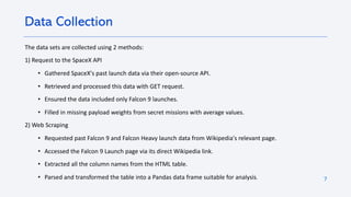 7
The data sets are collected using 2 methods:
1) Request to the SpaceX API
• Gathered SpaceX's past launch data via their open-source API.
• Retrieved and processed this data with GET request.
• Ensured the data included only Falcon 9 launches.
• Filled in missing payload weights from secret missions with average values.
2) Web Scraping
• Requested past Falcon 9 and Falcon Heavy launch data from Wikipedia's relevant page.
• Accessed the Falcon 9 Launch page via its direct Wikipedia link.
• Extracted all the column names from the HTML table.
• Parsed and transformed the table into a Pandas data frame suitable for analysis.
Data Collection
 
