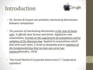 2
Introduction
• US: Section 8 Clayton Act prohibits interlocking directorates
between competitors
• The practice of interlocking directorates is the root of many
evils. It offends laws human and divine. Applied to rival
corporations, it tends to the suppression of competition and to
violation of the Sherman law. Applied to corporations which
deal with each other, it tends to disloyalty and to violation of
the fundamental law that no man can serve two
masters(Brandeis, 1914)
• “the Small World of Corporate Governance”/ “cooperative
capitalism’
 