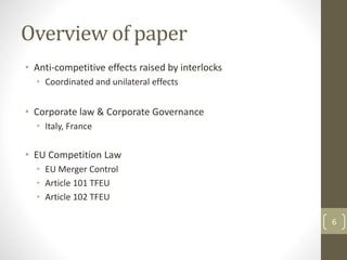 Overview of paper
• Anti-competitive effects raised by interlocks
• Coordinated and unilateral effects
• Corporate law & Corporate Governance
• Italy, France
• EU Competition Law
• EU Merger Control
• Article 101 TFEU
• Article 102 TFEU
6
 