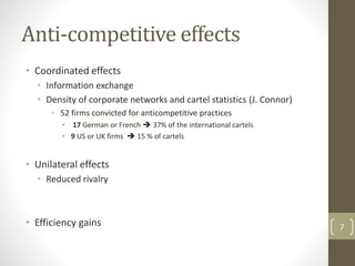 Anti-competitive effects
• Coordinated effects
• Information exchange
• Density of corporate networks and cartel statistics (J. Connor)
• 52 firms convicted for anticompetitive practices
• 17 German or French  37% of the international cartels
• 9 US or UK firms  15 % of cartels
• Unilateral effects
• Reduced rivalry
• Efficiency gains 7
 