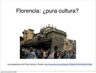 Florencia: ¿pura cultura?




            Los alrededores del Ponte Vecchio. Fuente: http://www.ﬂickr.com/photos/41099823@N00/692497688/



jueves 3 de diciembre de 2009
 