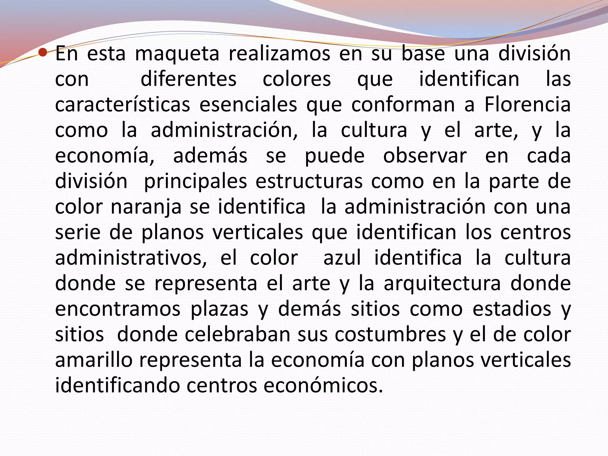  En esta maqueta realizamos en su base una división
con diferentes colores que identifican las
características esenciales que conforman a Florencia
como la administración, la cultura y el arte, y la
economía, además se puede observar en cada
división principales estructuras como en la parte de
color naranja se identifica la administración con una
serie de planos verticales que identifican los centros
administrativos, el color azul identifica la cultura
donde se representa el arte y la arquitectura donde
encontramos plazas y demás sitios como estadios y
sitios donde celebraban sus costumbres y el de color
amarillo representa la economía con planos verticales
identificando centros económicos.
 