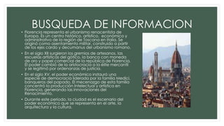 BUSQUEDA DE INFORMACION• Florencia representa el urbanismo renacentista de
Europa. Es un centro histórico, artístico, económico y
administrativo de la región de Toscana en Italia. Se
originó como asentamiento militar, construido a partir
de los ejes cardo y decumanus del urbanismo romano.
• En el siglo XII surgieron los gremios de artesanos, las
escuelas artísticas del gótico, la banca con moneda
de oro y papel comercial de la república de Florencia.
El poder cambió de la aristocracia a la élite mercantil
y se legitimó por ordenanzas de justicia.
• En el siglo XV, el poder económico instauró una
especie de democracia liderada por la familia Medici,
banqueros del papado. El mecenazgo de esta familia
concentró la producción Intelectual y artística en
Florencia, generando las innovaciones del
Renacimiento.
• Durante este período, la ciudad es el escenario del
poder económico que se representa en el arte, la
arquitectura y la cultura.
 