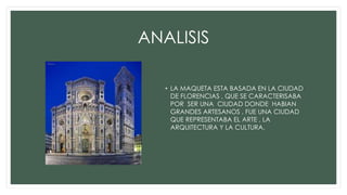 ANALISIS
• LA MAQUETA ESTA BASADA EN LA CIUDAD
DE FLORENCIAS , QUE SE CARACTERISABA
POR SER UNA CIUDAD DONDE HABIAN
GRANDES ARTESANOS , FUE UNA CIUDAD
QUE REPRESENTABA EL ARTE , LA
ARQUITECTURA Y LA CULTURA.
 