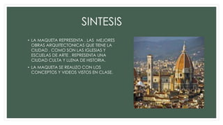 SINTESIS
• LA MAQUETA REPRESENTA , LAS MEJORES
OBRAS ARQUITECTONICAS QUE TIENE LA
CIUDAD , COMO SON LAS IGLESIAS Y
ESCUELAS DE ARTE , REPRESENTA UNA
CIUDAD CULTA Y LLENA DE HISTORIA.
• LA MAQUETA SE REALIZO CON LOS
CONCEPTOS Y VIDEOS VISTOS EN CLASE.
 
