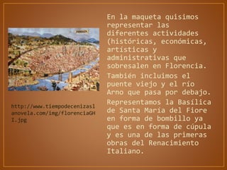 En la maqueta quisimos
representar las
diferentes actividades
(históricas, económicas,
artísticas y
administrativas que
sobresalen en Florencia.
También incluimos el
puente viejo y el río
Arno que pasa por debajo.
Representamos la Basílica
de Santa María del Fiore
en forma de bombillo ya
que es en forma de cúpula
y es una de las primeras
obras del Renacimiento
Italiano.
http://www.tiempodecenizasl
anovela.com/img/florenciaGH
I.jpg
 