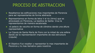 PROCESO DE ABSTRACCION
 Resaltamos las edificaciones mas importantes de Florencia
para así representarlas de forma abstracta
 Representamos en forma de letra V el rio (Arno) que es
atravesado en Florencia, La basílica de Santa Cruz la
representamos de manera escalonada
 el palacio de vecchio en forma de cilindros dando una altura
representativa
 La Cúpula de Santa María de Fiore con la mitad de una esfera
dando así la representación importante de esa estructura
(cúpula)
 El Objetivo Fue resaltar y representar lo mas importante de
Florencia y lo mas llamativo para nosotros
 