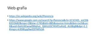 Web-grafia
• https://es.wikipedia.org/wiki/Florencia
• https://www.google.com.co/search?q=florencia&rlz=1C1CHZL_esCO6
82CO682&espv=2&biw=1745&bih=885&source=lnms&tbm=isch&sa=
X&ved=0ahUKEwiw0MqhuL_QAhUJ5CYKHf1vAIsQ_AUIBigB&dpr=1.1
#imgrc=k3DBLgq9wIOZYM%3A
 