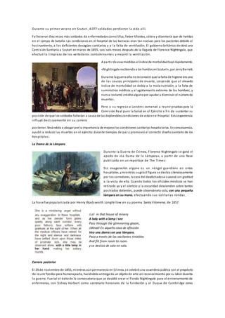 Durante su primer verano en Scutari, 4.077 soldados perdieron la vida allí.
Fallecieron diez veces más soldados de enfermedadescomo tifus, fiebre tifoidea, cólera y disentería que de heridas
en el campo de batalla. Las condiciones en el hospital de las barracas eran tan nocivas para los pacientes debido al
hacinamiento, a los deficientes desagües sanitarios y a la falta de ventilación. El gobierno británico destinó una
Comisión Sanitaria a Scutari en marzo de 1855, casi seis meses después de la llegada de Florence Nightingale, que
efectuó la limpieza de los vertederos contaminante s y mejoró la ventilación.
A partir de esasmedidas el índice de mortalidadbajórápidamente.
«Nightingale recibiendoa los heridos enScutari», por JerryBarrett.
Durante la guerra ella noreconoció que la falta de higiene era una
de las causas principales de muerte, creyendo que el elevado
índice de mortalidad se debía a la mala nutrición, a la falta de
suministros médicos y al agotamiento extremo de los hombres, y
nunca reclamó créditoalgunopor ayudar a disminuir el númerode
muertes.
Pero a su regreso a Londres comenzó a reunir pruebas para la
Comisión Real para la Salud en el Ejército a fin de sustentar su
posición de que los soldados fallecían a causa de las deplorables condiciones de vida enel hospital. Esta experiencia
influyó decisivamente en su carrera
posterior, llevándola a abogar por la importancia de mejorar las condiciones sanitarias hospitalarias. Enconsecuencia,
ayudó a reducir las muertes en el ejército durante tiempos de paz y promovió el correcto diseñosanitario de los
hospitales.
La Dama de la Lámpara
Durante la Guerra de Crimea, Florence Nightingale se ganó el
apodo de «La Dama de la Lámpara», a partir de una frase
publicada en un reportaje de The Times:
Sin exageración alguna es un «ángel guardián» en estos
hospitales, ymientras sugrácil figura se desliza silenciosamente
por los corredores, la cara del desdichadose suaviza con gratitud
a la vista de ella. Cuando todos los oficiales médicos se han
retirado ya y el silencio y la oscuridad descienden sobre tantos
postrados dolientes, puede observársela sola, con una pequeña
lámpara en su mano, efectuando sus solitarias rondas.
La frase fue popularizada por Henry Wadsworth Longfellow en su poema Santa Filomena, de 1857:
¡Lo! in that house of misery
A lady with a lamp I see
Pass through the glimmering gloom,
¡Mirad! En aquella casa de aflicción
Veo una dama con una lámpara.
Pasa a través de las vacilantes tinieblas
And flit from room to room.
y se desliza de sala en sala.
Carrera posterior
El 29 de noviembre de 1855, mientras aúnpermanecía en Crimea, se celebróuna asamblea pública con el propósito
de reunir fondos para homenajearla, haciéndole entrega de un objetode arte en reconocimiento por su labor durante
la guerra. Fue tal el éxitode la convocatoria que se decidió crear el Fondo Nightingale para el entrenamiento de
enfermeras, con Sidney Herbert como secretario honorario de la fundación y el Duque de Cambri dge como
 