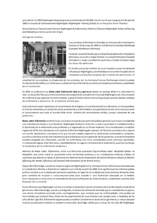 presidente. En1859 Nightingale disponía gracias a este fondode £45.000, monto conel que inauguró el 9 de juliode
1860 la Escuela de Entrenamiento Nightingale (Nightingale Training School) en el Hospital Saint Thomas.
Actualmente se llama Escuela Florence Nightingale de Enfermería y Partería (Florence Nightingale School of Nursing
and Midwifery) y forma parte del King's
College de Londres.
Las primeras enfermeras entrenadas enesta escuela comenzarona
trabajar el 16 de mayo de 1865 en laEnfermería Liverpool Workhouse
(Liverpool Workhouse Infirmary).
También recolectófondos para el Royal Buckinghamshire Hospital en
Aylesbury, cerca de suhogar familiar, locualpermitióque el hospital
atendiese a mayor cantidad de pacientes, al poder mantener bajas
las tasas de admisión.
El diseño actual del edificio de este hospital estuvo fuertemente
influidopor Nightingale, convirtiéndose enel primer hospital civil en
incorporar sus diseños respecto del sistema de ventilación, la
amplitud de las escaleras, la disposición de los armarios, etc. Su hermana Frances Parthenope colocó la piedra
fundamental del edificio, en tantoque sucuñadoSir HarryVerneyfue unodelos principalespromotores yautoridades
de la institución.
En 1859 se publicaronsus Notas sobre Enfermería: Qué es y qué no es (Notes on nursing: What it is, and what it is
not), un pequeño libroque sirviócomobase del programa de estudios de la Escuela Nightingale yde otras escuelas
de enfermería que siguieron elmismomodelo, a pesar de habersidoescritocomoguía para quienes ejercían cuidados
de enfermería a domicilio. En el prefacio afirmó que:
Cada día tiene mayor importancia el conocimiento de la higiene, el conocimientode la enfermería, enotraspalabras,
el arte de mantenerse en estadode salud, previniendola enfermedad, o recuperándose de ella. Se le reconoce como
el conocimiento que todo el mundo debe tener -distinto del conocimiento médico, propio solamente de una
profesión-.
Notas sobre Enfermería tambiéntuvo una buena recepción por parte del público generalyaún hoyes considerado
una introducción clásica a la enfermería. Nightingale dedicó el resto de su vida a promover el establecimiento y
el desarrollo de la enfermería como profesión y a organizarla en su forma moderna. En la introducción a la edición
inglesa de 1974, JoanQuixleyde la Escuelade Enfermería Nightingale subrayó:«El librofue el primero de su tipoen
ser escrito. Apareció en una época en la que las más simples reglas de la salud recién comenzaban a conocerse,
cuandosutemática era de vital importancia para el bienestar yla recuperación de los pacientes, cuandoloshospitales
estaban plagados de infecciones, cuando las enfermeras aún eran consideradas como personas ignorantes,
sin educación alguna. Este libro tiene, inevitablemente, su lugar en la historia de la enfermería, puesfue escritopor
la fundadora de la enfermería moderna.»
Además de Notas sobre Enfermería, entre sus libros más populares figuran Notas sobre Hospitales (Notes on
Hospitals), que trata sobre la correlación entre las técnicas sanitarias y las instalaciones médicas; y Notas en
cuestiones que afectan la Salud, la Eficiencia yla Administración Hospitalaria del Ejército Británico (Notes on Matters
Affecting the Health, Efficiency and Hospital Administration of the British Army).
Según MarkBostridge, unode los mayores logros de Nightingale fue la introducciónde enfermerasentrenadaspara
el cuidadode enfermos a domicilioen Inglaterra yen Irlanda a partir de 1860. Estosignificóque los enfermos pobres
podríanacceder a ser cuidados por personal capacitado, en lugar de ser cuidados por otras personas de buena salud,
pero también de escasos o nulos recursos como para acceder a una formación adecuada en la materia.
Esta innovación es vista como el antecedente del ServicioNacional de Salud británico, establecido cuarenta años
después de su muerte.
Suele afirmarse que Nightingale «se fue a la tumba rechazandola teoría microbiana de la enfermedado teoría de los
gérmenes». Mark Bostridge, uno de sus biógrafos, rechazóesta afirmación diciendo que en realidadella se opusoa
una teoría microbiana conocida como «contagionismo», que sostenía que las enfermedades sólo podían ser
transmitidas por contacto físico. Antes de los experimentos de Louis Pasteur y de Joseph Lister, a mediados de los
años 60 del sigloXIX, difícilmente alguienpodía considerar seriamente la teoría de los gérmenes, e incluso después
muchos practicantes médicos no estaban convencidos. Bostridge señaló que a inicios de los años 80, Nightingale
 