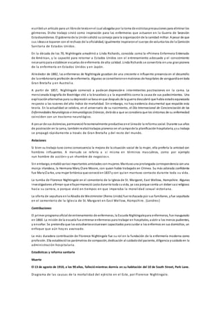escribióun artículo para un librode textoenel cual abogaba por la toma de estrictasprecauciones para eliminar los
gérmenes. Dicho trabajo sirvió como inspiración para las enfermeras que actuaron en la Guerra de Secesión
Estadounidense. El gobiernode la Uniónsolicitó suconsejo para la organización de la sanidad militar. A pesar de que
sus ideasse toparon con el rechazo de la oficialidad, igualmente inspiraronel cuerpo de voluntarios de la Comisión
Sanitaria de Estados Unidos.
En la década de los 70, Nightingale amadrinó a Linda Richards, conocida como la «Primera Enfermera Entrenada
de América», y la capacitó para retornar a Estados Unidos con el entrenamiento adecuado y el conocimiento
necesariopara establecer escuelas de enfermería de alta calidad. Linda Richards se convertiría enuna granpionera
de la enfermería en Estados Unidos y en Japón.
Alrededor de 1882, las enfermeras de Nightingale gozaban de una creciente e influyente presencia en el desarrollo
de la embrionaria profesión de enfermería. Algunas se convirtieronenmatronas de hospitales de vanguardiaentoda
Gran Bretaña y en Australia.
A partir de 1857, Nightingale comenzó a padecer depresióne intermitentes postraciones en la cama. La
mencionada biografía de Bostridge citó a la brucelosis y a la espondilitis como la causa de sus padecimientos. Una
explicaciónalternativa para sudepresiónse basa enque después de la guerra descubrió que había estadoequivocada
respecto a las razones del alto índice de mortalidad. Sin embargo, no hay evidencia documental que respalde esta
teoría. En la actualidad se celebra, en el aniversario de su nacimiento, el Día Internacional de Concienciación de las
Enfermedades Neurológicas e Inmunológicas Crónicas, debidoa que se considera que los síntomas de su enfermedad
coinciden con un trastorno neurológico.
A pesar de sus dolencias, permaneciófenomenalmente productiva enel áreade la reforma social. Durante sus años
de postración en la cama, tambiénrealizótrabajos pioneros en el campode la planificación hospitalaria, ysu trabajo
se propagó rápidamente a través de Gran Bretaña y del resto del mundo.
Relaciones
Si bien su trabajo tuvo como consecuencia la mejora de la situación social de la mujer, ella prefería la amistad con
hombres influyentes. A menudo se refería a sí misma en términos masculinos, como por ejemplo
«un hombre de acción» y un «hombre de negocios».
Sin embargo, entablóvariasimportantes amistades conmujeres. Mantuvouna prolongada correspondencia conuna
monja irlandesa, la Hermana Mary Clare Moore, con quien había trabajado en Crimea. Su más adorada confidente
fue MaryClarke, una mujer británica que conocióen1837 y con quien mantuvo contacto durante toda su vida.
La tumba de Florence Nightingale en el cementerio de la Iglesia de St. Margaret, East Wellow, Hampshire. Algunas
investigadores afirman que ellapermaneció casta durante toda suvida, ya sea porque sentía un deber casi religioso
hacia su carrera, o porque vivió en tiempos en que imperaba la moralidad sexual victoriana.
La oferta de sepultura enla Abadía de Westminster (Reino Unido) fue rechazada por sus familiares, yfue sepultada
en el cementerio de la Iglesia de St. Margaret en East Wellow, Hampshire. (Londres)
Contribuciones
El primer programa oficial de entrenamiento de enfermeras, la Escuela Nightingalepara enfermeras, fue inaugurado
en 1860. La misión de la escuela fue entrenar enfermeras para trabajar en hospitales, asistir a los menos pudientes,
y enseñar. Se pretendía que los estudiantesestuviesen capacitados para cuidar a los enfermos en sus domicilios, un
enfoque que aún hoy es avanzado.
La más duradera contribución de Florence Nightingale fue su rol en la fundación de la enfermería moderna como
profesión. Ella estableciólos parámetros de compasión, dedicación al cuidadodel paciente, diligencia ycuidadoen la
administración hospitalaria.
Estadísticas y reforma sanitaria
Muerte
El 13 de agosto de 1910, a los 90 años, falleciómientras dormía en su habitación del 10 de South Street, Park Lane.
Diagrama de las causas de la mortalidad del ejército en el Este, por Florence Nightingale.
 